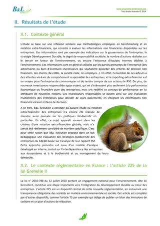 www.empreinte-biodiversite.org
Tous droits réservés © 2014
9
II. Résultats de l’étude
II.1. Contexte général
L’étude se base sur une réflexion similaire aux méthodologies employées en benchmarking et en
notation extra-financière, qui consiste à évaluer les informations non financières disponibles sur les
entreprises. Ces informations sont par exemple des indications sur la gouvernance de l’entreprise, la
stratégie Développement Durable, le degré de responsabilité sociétale, le nombre d’actions réalisées sur
le terrain en faveur de l’environnement, ou encore l’existence d’équipes internes dédiées à
l’environnement. Ces informations sont en général utilisées par les parties prenantes de l’entreprise (des
actionnaires ou bien d’éventuels investisseurs qui souhaitent posséder des critères de décision non
financiers, des clients, des ONG, la société civile, les employés…). En effet, l’ensemble de ces acteurs a
des attentes vis-à-vis du comportement responsable des entreprises, et le reporting extra-financier est
un moyen pour l’entreprise de communiquer et de rendre compte de ces actions de RSE. De plus, de
nouveaux investisseurs responsables apparaissent, qui ne s’intéressent plus seulement à la performance
économique ou financière pure des entreprises, mais ont redéfini ce concept de performance en lui
attribuant de nouvelles notions. Ces investisseurs responsables se basent ainsi sur une évaluation
multicritères des entreprises pour décider de leurs placements, en intégrant les informations non
financières à leurs critères de décision.
A ce titre, B&L évolution a constaté qu’aucune étude ou notation
extra-financière des entreprises n’a encore été réalisée de
manière aussi poussée sur les politiques biodiversité en
particulier. En effet, ce sujet apparaît souvent dans les
critères d’une notation extra-financière globale, mais n’a
jamais été réellement considéré de manière spécifique. C’est
pour cette raison que B&L évolution propose dans un but
pédagogique une évaluation des stratégies biodiversité des
entreprises du CAC40 basée sur l’analyse de leur rapport RSE.
Cette approche pionnière est issue d’un modèle d’analyse
développé en interne, centré sur l’interdépendance des entreprises
aux écosystèmes et à la biodiversité et au management de leura
démarche.
II.2. Le contexte réglementaire en France : l’article 225 de la
loi Grenelle II
La loi n° 2010-788 du 12 juillet 2010 portant un engagement national pour l’environnement, dite loi
Grenelle II, constitue une étape importante vers l’intégration du développement durable au cœur des
entreprises. L’article 225 est un dispositif central de cette nouvelle réglementation, en instaurant une
transparence obligatoire des sociétés en matière environnementale et sociale. Cet article est complété
par d’autres dispositifs, comme l’article 75 par exemple qui oblige de publier un bilan des émissions de
carbone et un plan d’actions de réduction.
 