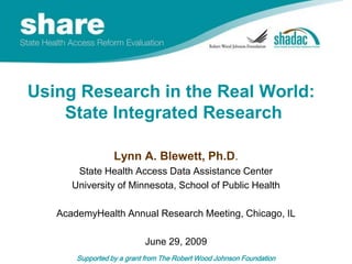 Using Research in the Real World:  State Integrated Research  Lynn A. Blewett, Ph.D. State Health Access Data Assistance Center University of Minnesota, School of Public Health AcademyHealth Annual Research Meeting, Chicago, IL June 29, 2009 