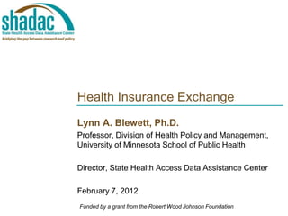 Health Insurance Exchange
Lynn A. Blewett, Ph.D.
Professor, Division of Health Policy and Management,
University of Minnesota School of Public Health

Director, State Health Access Data Assistance Center

February 7, 2012
Funded by a grant from the Robert Wood Johnson Foundation
 