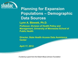 Planning for Expansion
  Populations – Demographic
  Data Sources
 Lynn A. Blewett, Ph.D.
 Professor, Division of Health Policy and
 Management, University of Minnesota School of
 Public Health

 Director, State Health Access Data Assistance
 Center

 April 17, 2012



Funded by a grant from the Robert Wood Johnson Foundation
 