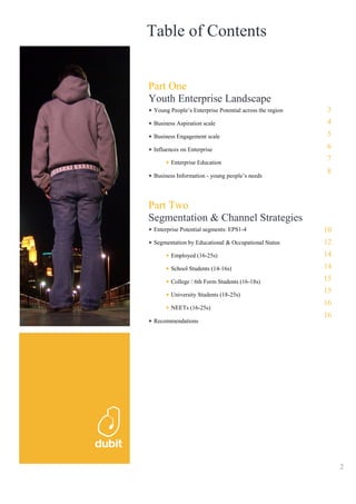 Table of Contents


Part One
Youth Enterprise Landscape
 Young People’s Enterprise Potential across the region   3
 Business Aspiration scale                               4
 Business Engagement scale                               5
 Influences on Enterprise                                6

        Enterprise Education
                                                         7
                                                         8
 Business Information - young people’s needs




Part Two
Segmentation & Channel Strategies
 Enterprise Potential segments: EPS1-4                   10
 Segmentation by Educational & Occupational Status       12
        Employed (16-25s)                                14
        School Students (14-16s)                         14
        College / 6th Form Students (16-18s)             15

        University Students (18-25s)
                                                         15
                                                         16
        NEETs (16-25s)
                                                         16
 Recommendations




                                                              2
 