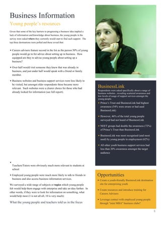Business Information
Young people’s resources
Given that some of the key barriers to progressing a business idea implied a
lack of information and knowledge about business, the young people in the
survey were asked where they currently would start to find such support. The
top three destinations were polled and these reveal that:


  Careers advisers feature second in the list as the person 50% of young
  people would go to for advice about setting up in business. How
  equipped are they to advise young people about setting up a
  business?

  Over half would visit someone they knew that was already in
  business, and just under half would speak with a friend or family
  member.

  Business websites and business support services were less likely to
  be visited, but amongst older respondents these became more
  relevant. Such websites were a clearer choice for those who had              BusinessLink
                                                                               Respondents were asked specifically about a range of
  already looked for information (see full report).                            business websites , revealing scattered awareness and
                                                                               low levels of usage of support services amongst the
                                                                               young people.
                                                                                 Prince’s Trust and BusinessLink had highest
                                                                                 awareness (54% were aware or had used
                                                                                 BusinessLink)

                                                                                 However, 46% of the total young people
                                                                                 surveyed had not heard of BusinessLink

                                                                                 NEET groups had double the awareness (72%)
                                                                                 of Prince’s Trust than BusinessLink

                                                                                 BusinessLink was most recognised (and most
                                                                                 used) by young people in employment (62%)

                                                                                 All other youth business support services had
                                                                                 less than 20% awareness amongst the target
                                                                                 audience



  Teachers/Tutors were obviously much more relevant to students at
  school

  Employed young people were much more likely to talk to friends in            Opportunities
  business and also access business information services.
                                                                                Create a youth-friendly BusinessLink destination
We surveyed a wide range of subjects or topics which young people               site for enterprising youth
felt would help them engage with enterprise and take an idea further. In
                                                                                Create resources and introduce training for
other words, if they were to look for information on something, what
                                                                                Careers Advisers
would help most (1 is not all all, 10 is very much):
                                                                                Leverage contact with employed young people
What the young people and teachers told us in the focus                         through “mini MBA” business clubs?

                                                                                                                                       8
 