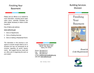 Finishing
Your
Basement
Permit &
Code Requirements
Please visit our offices or our website for
more information, including permit appli-
cation forms, submittal checklists and
other details necessary to obtain a build-
ing permit.
City of Salina web address:
www.salina-ks.gov
1. Click on Departments
2. Click on Building Services
3. Click on Getting a Residential Permit
The information in this brochure is de-
signed to include enough detail to be in-
formative but may not necessarily be all
inclusive regarding all permit require-
ments. We suggest that you check with
our office prior to beginning the work on
your project.
Building Services
Division
Building Services Division
300 W. Ash, Room 201
Salina, KS 67401
Phone 785-309-5715
Fax 785-309-5713
TDD 785-309-5747
e-mail: building.services@salina.org
web site: www.salina-ks.gov
Finishing Your
Basement
BLF –150, Rev. 7-2012
 