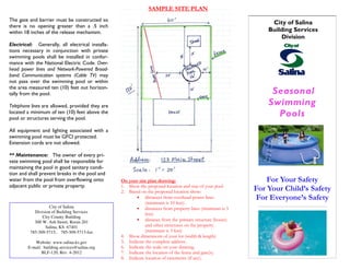 Seasonal
Swimming
Pools
For Your Safety
For Your Child’s Safety
For Everyone’s Safety
City of Salina
Building Services
Division
The gate and barrier must be constructed so
there is no opening greater than a .5 inch
within 18 inches of the release mechanism.
Electrical: Generally, all electrical installa-
tions necessary in conjunction with private
swimming pools shall be installed in confor-
mance with the National Electric Code. Over-
head power lines and Network-Powered Broad-
band Communication systems (Cable TV) may
not pass over the swimming pool or within
the area measured ten (10) feet out horizon-
tally from the pool.
Telephone lines are allowed, provided they are
located a minimum of ten (10) feet above the
pool or structures serving the pool.
All equipment and lighting associated with a
swimming pool must be GFCI protected.
Extension cords are not allowed.
** Maintenance: The owner of every pri-
vate swimming pool shall be responsible for
maintaining the pool in good sanitary condi-
tion and shall prevent breaks in the pool and
water from the pool from overflowing onto
adjacent public or private property.
City of Salina
Division of Building Services
City County Building
300 W. Ash Street, Room 201
Salina, KS 67401
785-309-5715, 785-309-5713-fax
Website: www.salina-ks.gov
E-mail: building.services@salina.org
BLF-120, Rev. 4-2012
SAMPLE SITE PLAN
On your site plan drawing:
1. Show the proposed location and size of your pool
2. Based on the proposed location show:
• distances from overhead power lines
(minimum is 10 feet)
• distances from property lines (minimum is 3
feet)
• distance from the primary structure (house)
and other structures on the property.
(minimum is 3 feet)
4. Show dimensions of your lot (width & length)
5. Indicate the complete address.
6. Indicate the scale on your drawing.
7. Indicate the location of the fence and gate(s).
8. Indicate location of easements (if any).
 