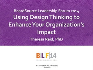 1 
BoardSource Leadership Forum 2014 Using Design Thinking to Enhance Your Organization’s Impact 
Theresa Reid, PhD 
© Theresa Reid, PhD, + Associates, Consulting  