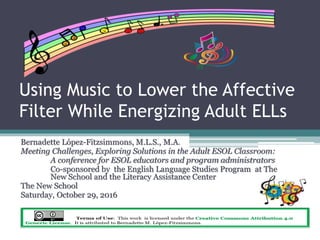 Using Music to Lower the Affective
Filter While Energizing Adult ELLs
Bernadette López-Fitzsimmons, M.L.S., M.A.
Meeting Challenges, Exploring Solutions in the Adult ESOL Classroom:
A conference for ESOL educators and program administrators
Co-sponsored by the English Language Studies Program at The
New School and the Literacy Assistance Center
The New School
Saturday, October 29, 2016
 
