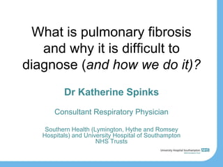 What is pulmonary fibrosis
and why it is difficult to
diagnose (and how we do it)?
Dr Katherine Spinks
Consultant Respiratory Physician
Southern Health (Lymington, Hythe and Romsey
Hospitals) and University Hospital of Southampton
NHS Trusts
 