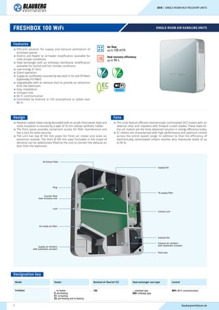 SINGLE-ROOM AIR HANDLING UNITS
Features
Efficient solution for supply and exhaust ventilation of
enclosed spaces.
Electric pre-heater or re-heater modification available for
cold climate conditions.
Heat exchanger with an enthalpy membrane modification
available for humid and hot climate conditions.
Low-energy EC fans.
Silent operation.
Supply air purification ensured by two built-in G4 and F8 filters
(optionally H13 filter).
Upgradeable with an exhaust duct to provide air extraction
from the bathroom.
Easy installation.
Compact size.
Wi-Fi communication
Controlled by Android or iOS smartphone or tablet over
Wi-Fi.
Design
Polymer coated metal casing decorated with an acrylic front panel. Heat and
noise insulation is ensured by a layer of 10 mm cellular synthetic rubber.
The front panel provides convenient access for filter maintenance and
has a lock for extra security.
The unit has two Ø 100 mm pipes for fresh air intake and stale air
extraction outside. The third Ø 100 mm pipe (included in the scope of
delivery) can be additionally fitted to the unit to connect the exhaust air
duct from the bathroom.
Fans
The units feature efficient electronically commutated (EC) motors with an
external rotor and impellers with forward curved blades. These state-of-
the-art motors are the most advanced solution in energy efficiency today.
EC motors are characterised with high performance and optimum control
across the entire speed range. In addition to that the efficiency of
electronically commutated motors reaches very impressive levels of up
to 90 %.
Supply fan
G4 Extract filter
F8 supply filter
Plug
Control unit
Exhaust fan
Exhaust air shutters
with automatic actuator
Drain pan
Counter-flow
heat recovery core
Lock
G4 intake air filter
Supply air shutters
with automatic actuator
Designation key
Model Heater Nominal air flow [m³/h] Heat exchanger core type Control
Freshbox _: no heater
E: pre-heating
E1: re-heating
E2: pre-heating and re-heating
- 100 _: standard type
ERV: enthalpy type
WiFi: Wi-Fi communication
Heat recovery efficiency:
up to 96 %
Air flow:
up to 100 m³/h
FRESHBOX 100 WiFi
blaubergventilatoren.de1
2018 | SINGLE-ROOM HEAT RECOVERY UNITS
 