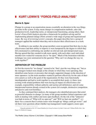 The Pfeiffer Library Volume 9, 2nd Edition. Copyright © 1998 Jossey-Bass/Pfeiffer ❚❘ 5
❚❘ KURT LEWIN’S “FORCE-FIELD ANALYSIS”
Morris S. Spier
Change in a group or an organization means essentially an alteration in the way things
get done in the system. It may mean changes in compensation methods, sales and
production levels, leadership styles, or interpersonal functioning, among others. Kurt
Lewin’s Force-Field Analysis provides a framework for problem solving and for
implementing planned change efforts around a wide range of group and organizational
issues. By way of reviewing Lewin’s concepts, this paper describes how a group of
managers applied the method when they met to discuss their effectiveness as a work
team.
In talking to one another, the group members soon recognized that their day-to-day
effectiveness and their ability to improve it were hampered by the degree to which they
felt constrained in confronting one another on relevant task and interpersonal issues.
Having agreed that they needed to talk more openly with each other, each individual
member now waited for someone else to “be open.” Much of the frustration with this
technique was soon summarized in the question “Why can’t we change the way we
work together?”
DEFINITION OF THE PROBLEM
At first the reason for “no change” seemed to be “that’s just the way things are,” but as
the managers looked more deeply at the climate in which they were operating, they
identified some factors or pressures that strongly supported changes in the direction of
more openness: (a) the team members wanted to perform effectively for the sake of their
own careers as well as the good of the organization; (b) they were functionally
interdependent and had to work together to accomplish their goals; (c) there were
existing work-related problems that were having an impact on effectiveness (for
example, responsibility without authority and unclear job definitions); and (d) some
interpersonal tension already existed in the system (for example, destructive competition
and passive and overt hostility).
As they continued their analysis, the managers also identified pressures that acted
as powerful obstacles to change: (a) many of the group members lacked experience and
skills in dealing with conflict and more open feedback; (b) the risk of the “unknown”
was high in terms of “What will we open up?” and “Will we hurt one another?”; (c)
there was a concern that if certain issues were brought up “things could get worse”; and
(d) there were questions about whether top management would support a more open
1
Originally published in The 1973 Annual Handbook for Group Facilitators by John E. Jones and J. William Pfeiffer (Eds.), San
Diego, CA: Pfeiffer & Company.
 