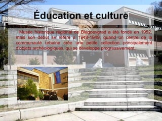 Éducation et culture
Musée historique régional de Blagoevgrad a été fondé en 1952,
mais son début se réfère à 1948-1949, quand un centre de la
communauté urbaine crée une petite collection principalement
d’objets archéologiques, qui se développe progressivement.
 