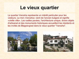 Le vieux quartier
Le quartier Varosha représente un intérêt particulier pour les
visiteurs. Le mot «Varosha» vient de l’ancien bulgare et signifie
«vieille ville». Les ruelles pavées, l'architecture unique, divers objets
d'artisanat et des monuments historiques accueillent les résidents et
les invités de Blagoevgrad dans le vieux quartier "Varosha".
 