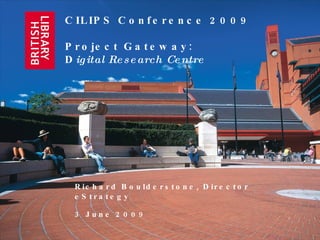 CILIPS Conference 2009 Project Gateway:  D igital Research Centre Richard Boulderstone, Director eStrategy 3 June 2009 