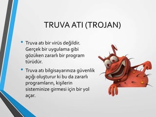 TRUVA ATI (TROJAN)
• Truva atı bir virüs değildir.
Gerçek bir uygulama gibi
gözüken zararlı bir program
türüdür.
• Truva atı bilgisayarınıza güvenlik
açığı oluşturur ki bu da zararlı
programların, kişilerin
sisteminize girmesi için bir yol
açar.
 