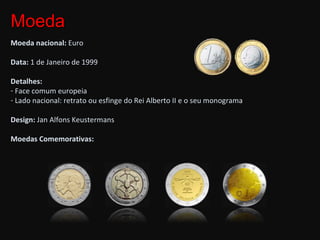 Moeda Moeda nacional:  Euro Data:  1 de Janeiro de 1999 Detalhes: Face comum europeia Lado nacional: retrato ou esfinge do Rei Alberto II e o seu monograma Design:  Jan Alfons Keustermans Moedas Comemorativas: 
