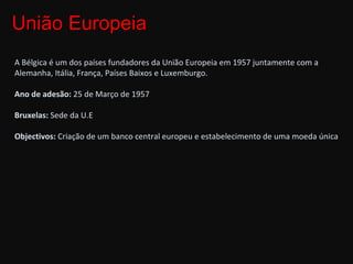 União Europeia A Bélgica é um dos países fundadores da União Europeia em 1957 juntamente com a Alemanha, Itália, França, Países Baixos e Luxemburgo. Ano de adesão:  25 de Março de 1957 Bruxelas:  Sede da U.E Objectivos:  Criação de um banco central europeu e estabelecimento de uma moeda única 