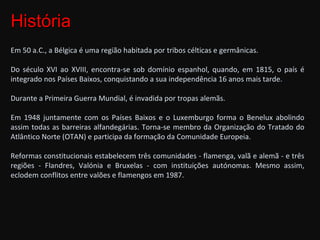 História  Em 50 a.C., a Bélgica é uma região habitada por tribos célticas e germânicas. Do século XVI ao XVIII, encontra-se sob domínio espanhol, quando, em 1815, o país é integrado nos Países Baixos, conquistando a sua independência 16 anos mais tarde.  Durante a Primeira Guerra Mundial, é invadida por tropas alemãs.  Em 1948 juntamente com os Países Baixos e o Luxemburgo forma o Benelux abolindo assim todas as barreiras alfandegárias. Torna-se membro da Organização do Tratado do Atlântico Norte (OTAN) e participa da formação da Comunidade Europeia.  Reformas constitucionais estabelecem três comunidades - flamenga, valã e alemã - e três regiões - Flandres, Valónia e Bruxelas - com instituições autónomas. Mesmo assim, eclodem conflitos entre valões e flamengos em 1987. 
