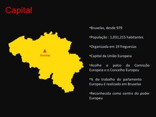 Capital Bruxelas, desde 979 População : 1,031,215 habitantes Organizada em 19 freguesias Capital da União Europeia Acolhe o palco da Comissão Europeia e o Concelho Europeu ¾ do trabalho do parlamento  Europeu é realizado em Bruxelas Reconhecida como centro do poder Europeu 