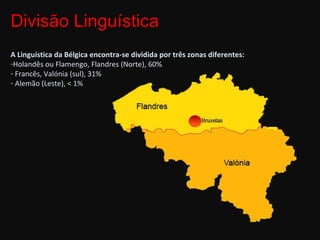 A Linguística da Bélgica encontra-se dividida por três zonas diferentes: Holandês ou Flamengo, Flandres (Norte), 60% Francês, Valónia (sul), 31% Alemão (Leste), < 1% Divisão Linguística  