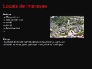 Turismo o Menneken-pis  a Estátua de Fonske o Walibi - o Bokrijk - o Bobbejaanland … Outros - Concurso de música “Koningin Elisabeth Wedstrijd”, anualmente Festivais de verão, como Werchter, Sfinks, Dour e o Pukkelpop. Locais de interesse 