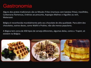 Gastronomia Alguns dos pratos tradicionais são os Moules Frites (mariscos com batatas fritas), mexilhões, Carbonaras flamencas, Endivias ao presunto, Aspargos Malines e Aiguilles au vert, Waterzooi. Bélgica é reconhecida mundialmente pelo seu chocolate de alta qualidade. Para além dos chocolates, outros doces, como Wafel e Praline, não são menos populares.  A Bégica tem cerca de 450 tipos de cerveja diferentes, algumas delas, como a  Trapist, só existem na Belgica. 