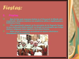 Fiestas:
2.

Fiestas
Una de las más famosas fiestas es el Carnaval de Binche esta
constituido, hombres vestidos con sombreros altos y emplumados y
brillantes trajes.
Otro espectáculo famoso es la procesión de la Sagrada Sangre,
es una destacada fiesta infantil, en donde se acostumbra que traiga
dulces y algunas veces regalos a los niños buenos.
Entre otras se encuentra un festival de música electrónica
denominado Tomorrowland.

 