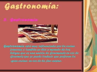 Gastronomía:
3. Gastronomía

Gastronomía está muy influenciada por la cocina
francesa, y también se dice a menudo de los
belgas que es una nación de Gourmands en vez de
Gourmets que se puede traducir que prefieren la
«gran cocina» en vez de la fine cuisine.

 