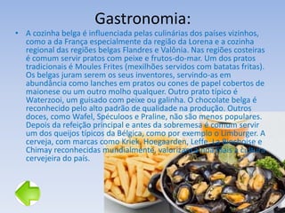 Gastronomia:
• A cozinha belga é influenciada pelas culinárias dos países vizinhos,
como a da França especialmente da região da Lorena e a cozinha
regional das regiões belgas Flandres e Valônia. Nas regiões costeiras
é comum servir pratos com peixe e frutos-do-mar. Um dos pratos
tradicionais é Moules Frites (mexilhões servidos com batatas fritas).
Os belgas juram serem os seus inventores, servindo-as em
abundância como lanches em pratos ou cones de papel cobertos de
maionese ou um outro molho qualquer. Outro prato típico é
Waterzooi, um guisado com peixe ou galinha. O chocolate belga é
reconhecido pelo alto padrão de qualidade na produção. Outros
doces, como Wafel, Spéculoos e Praline, não são menos populares.
Depois da refeição principal e antes da sobremesa é comum servir
um dos queijos típicos da Bélgica, como por exemplo o Limburger. A
cerveja, com marcas como Kriek, Hoegaarden, Leffe, La Binchoise e
Chimay reconhecidas mundialmente, valorizam ainda mais a cultura
cervejeira do país.
 