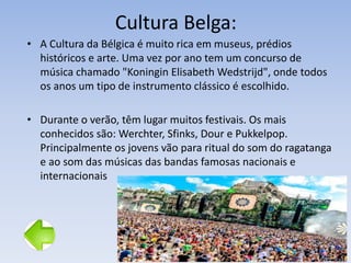 Cultura Belga:
• A Cultura da Bélgica é muito rica em museus, prédios
históricos e arte. Uma vez por ano tem um concurso de
música chamado "Koningin Elisabeth Wedstrijd", onde todos
os anos um tipo de instrumento clássico é escolhido.
• Durante o verão, têm lugar muitos festivais. Os mais
conhecidos são: Werchter, Sfinks, Dour e Pukkelpop.
Principalmente os jovens vão para ritual do som do ragatanga
e ao som das músicas das bandas famosas nacionais e
internacionais
 