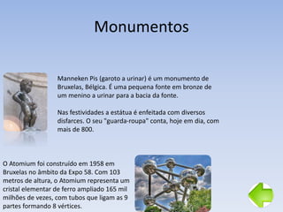 Monumentos
O Atomium foi construído em 1958 em
Bruxelas no âmbito da Expo 58. Com 103
metros de altura, o Atomium representa um
cristal elementar de ferro ampliado 165 mil
milhões de vezes, com tubos que ligam as 9
partes formando 8 vértices.
Manneken Pis (garoto a urinar) é um monumento de
Bruxelas, Bélgica. É uma pequena fonte em bronze de
um menino a urinar para a bacia da fonte.
Nas festividades a estátua é enfeitada com diversos
disfarces. O seu "guarda-roupa" conta, hoje em dia, com
mais de 800.
 