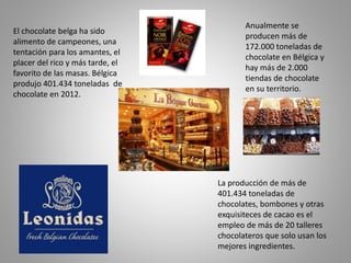 El chocolate belga ha sido
alimento de campeones, una
tentación para los amantes, el
placer del rico y más tarde, el
favorito de las masas. Bélgica
produjo 401.434 toneladas de
chocolate en 2012.
La producción de más de
401.434 toneladas de
chocolates, bombones y otras
exquisiteces de cacao es el
empleo de más de 20 talleres
chocolateros que solo usan los
mejores ingredientes.
Anualmente se
producen más de
172.000 toneladas de
chocolate en Bélgica y
hay más de 2.000
tiendas de chocolate
en su territorio.
 