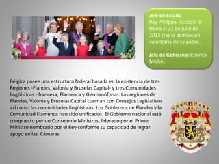 Jefe de Estado
Rey Philippe. Accedió al
trono el 21 de julio de
2013 tras la abdicación
voluntaria de su padre.
Jefe de Gobierno: Charles
Michel.
Bélgica posee una estructura federal basada en la existencia de tres
Regiones -Flandes, Valonia y Bruselas Capital- y tres Comunidades
lingüísticas - francesa, Flamenca y Germanófona-. Las regiones de
Flandes, Valonia y Bruselas Capital cuentan con Consejos Legislativos
así como las comunidades lingüísticas. Los Gobiernos de Flandes y la
Comunidad Flamenca han sido unificados. El Gobierno nacional está
compuesto por un Consejo de Ministros, liderado por el Primer
Ministro nombrado por el Rey conforme su capacidad de lograr
apoyo en las Cámaras.
 