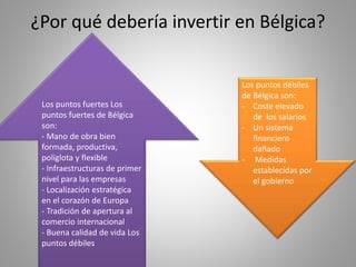 ¿Por qué debería invertir en Bélgica?
Los puntos fuertes Los
puntos fuertes de Bélgica
son:
- Mano de obra bien
formada, productiva,
políglota y flexible
- Infraestructuras de primer
nivel para las empresas
- Localización estratégica
en el corazón de Europa
- Tradición de apertura al
comercio internacional
- Buena calidad de vida Los
puntos débiles
Los puntos débiles
de Bélgica son:
- Coste elevado
de los salarios
- Un sistema
financiero
dañado
- Medidas
establecidas por
el gobierno
 