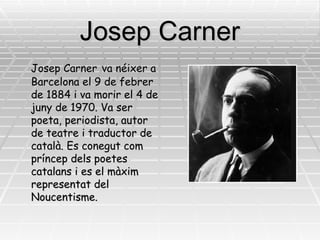 Josep Carner Josep Carner   va néixer a Barcelona el 9 de febrer de 1884 i va morir el 4 de juny de 1970. Va ser poeta, periodista, autor de teatre i traductor de català. Es conegut com príncep dels poetes catalans i es el màxim representat del Noucentisme.  