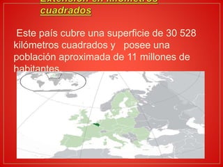 Este país cubre una superficie de 30 528
kilómetros cuadrados y posee una
población aproximada de 11 millones de
habitantes.
 