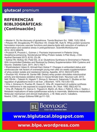 glutacal premium
• Meister A. On the discovery of glutathione. Trends Biochem Sci. 1988; 13(5):185-8.
• Petyaev IM, Dovgalevsky PY, Klochkov VA, Chalyk NE, Kyle N. Whey protein lycosome
formulation improves vascular functions and plasma lipids with reduction of markers of
inﬂammation and oxidative stress in prehypertension. ScientiﬁcWorldJournal
2012; 2012:269476.
• Prussick R, Prussick L, Gutman J. Psoriasis Improvement in Patients Using
Glutathione-enhancing, Nondenatured Whey Protein Isolate: A Pilot Study. J Clin
Aesthet Dermatol 2013; 6(10): 23–26.
• Sekhar RV, McKay SV, Patel SG, et al. Glutathione Synthesis Is Diminished in Patients
With Uncontrolled Diabetes and Restored by Dietary Supplementation With Cysteine and
Glycine. Diabetes Care. 2011; 34(1):162-7.
• Sheikholeslami Vatani D, Ahmadi Kani Golzar F. Changes in antioxidant status and
cardiovascular risk factors of overweight young men after six weeks supplementation
of whey protein isolate and resistance training. Appetite. 2012; 59(3):673-678.
• Shertzer HG, Krishan M, Genter MB. Dietary whey protein stimulates mitochondrial
activity and decreases oxidative stress in mouse female brain. Neurosci Lett. 2013;
548:159-64. • Tateishi N, Higashi T, Shinya S, Naruse A, Sakamoto Y. Studies on the
regulation of glutathione level in rat liver. J Biochem. 1974; 75(1):93-103.
• Viña J, Gimenez A, Puertes IR, Gasco E, Viña JR. Impairment of cysteine synthesis
from methionine in rats exposed to surgical stress. Br J Nutr. 1992; 68(2):421-9.
• Viña JR, Pallardo FV, García C, Triguero A, Martín JA, Boix J, Pellín A, Viña J, Sastre J.
Metabolic implications of beta-cystathionase activity in mammals. Methionine metabolism.
Molecular mechanism and clinical implications. J. M. Mato and A. Caballero.
Madrid, CSIC, Jarpyo Editores1996 pp111-120.
REFERENCIAS
BIBLIOGRÁFICAS:
(Continuación)
www.blpe.wordpress.com
www.blglutacal.blogspot.com
 