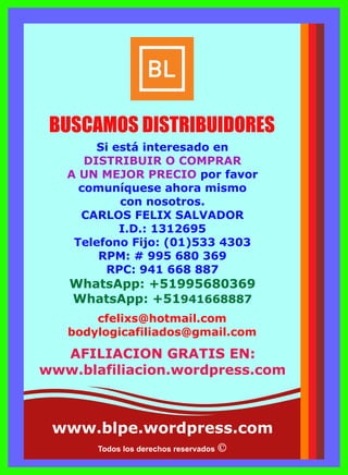 Todos los derechos reservados
Si está interesado en
DISTRIBUIR O COMPRAR
A UN MEJOR PRECIO por favor
comuníquese ahora mismo
con nosotros.
CARLOS FELIX SALVADOR
I.D.: 1312695
Telefono Fijo: (01)533 4303
RPM: # 995 680 369
RPC: 941 668 887
WhatsApp: +51995680369
WhatsApp: +51941668887
cfelixs@hotmail.com
bodylogicafiliados@gmail.com
BUSCAMOS DISTRIBUIDORES
AFILIACION GRATIS EN:
www.blafiliacion.wordpress.com
www.blpe.wordpress.com
 