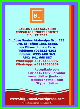 Todos los derechos reservados
www.blglutacal.wordpress.com
Jr. José Santos Atahualpa Nro. 533.
Urb. El Trébol 1era. Etapa.
Los Olivos. Lima - Perú.
Teléfono: (01)533 4303
Celular: #995 680 369
RPC: 941 668 887
WhatsApp: +51941668887
WhatsApp: +51995680369
Recopilado por:
Carlos E. Félix Salvador
www.cfelixs.jimdo.com
cfelixs@hotmail.com
Skype: cfelixs
CARLOS FELIX SALVADOR
CONSULTOR INDEPENDIENTE
I.D.: 1312695
 