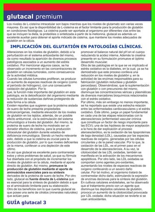 GUÍA glutacal 3
glutacal premium
IMPLICACIÓN DEL GLUTATIÓN EN PATOLOGÍAS CLÍNICAS.
Los niveles de L-cisteína intracelular son bajos mientras que los niveles de glutamato son varias veces
mayores. Es así que la disponibilidad de L-cisteína es el factor limitante para la producción de glutatión
en condiciones ﬁsiológicas. La cisteína puede ser aportada al organismo por diferentes vías entre las
que se incluyen la dieta, la proteólisis o sintetizada a partir de la metionina. glutacal es además un
excelente auxiliar para obtener el aporte indicado de cisteína, que mantiene los niveles adecuados de
glutatión en la célula.
Alteraciones en los niveles de glutatión, debido a la
perturbación en el sistema antioxidante del mismo,
da como resultado la aparición de diversos procesos
patológicos asociados a un aumento del estrés
oxidativo. Por mencionar algunos casos, se ha
observado un incremento en las concentraciones de
glutatión en células tumorales, como consecuencia
de la actividad mitótica.
Cuando las células tumorales proliferan, se produce
un aumento de especies reactivas de oxígeno (como
el peróxido de hidrogeno), con una consecuente
oxidación del glutatión. Por lo
que, la función más importante del glutatión en esta
patología, es la detoxiﬁcación del organismo mediante
la reducción de sustancias dañinas protegiendo de
esta forma a la célula.
Existen reportes que sugieren que la proteína aislada
de suero de leche presenta propiedades
anticancerígenas, mediante elevación de los niveles
de glutatión en los tejidos; además, de un posible
efecto antitumoral, vía la estimulación del sistema
inmunológico a través del glutatión. Así mismo, la
proteína de suero de leche ha mostrado ser un
donador efectivo de cisteína, para la producción
intracelular del glutatión durante estados de
deﬁciencia inmunológica. Siendo un hecho relevante
esto, debido a que la cisteína es crucial para la
producción de glutatión, por lo que niveles deﬁcientes
de la misma, conllevan a una depleción de este
último.
Es así que glutacal es excelente para contrarrestar
estos y otros problemas de salud, ya que su fórmula
fue diseñada con el propósito de incrementar los
niveles de glutatión en la célula, mediante el aporte
directo de glutatión. Así mismo, promueve la
producción de glutatión mediante el aporte de
aminoácidos esenciales para su síntesis
derivados de la proteína de suero de leche. Por otro
lado, glutacal es fuente directa de L-cisteína que
es esencial para la síntesis de glutatión debido a que
es el aminoácido limitante para su elaboración.
Otro de los beneﬁcios con lo que cuenta glutacal es
que posee una serie de citratos (minerales naturales)
que actúan para
promover el balance natural del pH en el cuerpo
reduciendo la acidez interna. Además la creatina
presente en su formulación promueve el óptimo
desarrollo muscular.
Otra de las patologías en la que se ve implicado el
estrés oxidativo es la diabetes, en la cual, ya se ha
demostrado que este proceso conlleva una
reducción en los niveles de glutatión y, en la
actividad de las enzimas responsables para su
fabricación (glutatión reductasa y glutatión
peroxidasa). Observándose, que la suplementación
con glutatión o con precursores del mismo,
disminuye las concentraciones séricas y plasmáticas
de diversos marcadores bioquímicos relacionados
con el estrés oxidativo.
Por último, más sin embargo no menos importante,
se ha reportado que existe una estrecha relación
entre las enfermedades cardiovasculares y el estrés
oxidativo. Éste último, juega un papel fundamental
en cada una de las etapas relacionadas con la
ateroesclerosis (enfermedad vascular crónica
que constituye un factor de riesgo importante para
las ECV); una de las hipótesis de mayor aceptación
a la hora de dar explicación al proceso
ateroesclerótico, es la oxidación de las lipoproteínas
de baja densidad (LDL), causadas por las especies
reactivas de oxígeno, generadas por las células
circulantes y de la pared vascular. Por lo que, la
oxidación de las LDL, es el primer paso en el
desarrollo de la ateroesclerosis. A su vez, la
citotoxicidad de las LDL oxidadas, también se
maniﬁesta en la activación de los mecanismos
apoptóticos. Por otro lado, las LDL oxidadas se
comportan como agentes pro-oxidantes,
aumentando los niveles de especies reactivas de
oxígeno conllevando a un severo daño
celular. Por tal motivo, el organismo tratará de
contrarrestar dicho daño, estimulando la expresión
de enzimas decisivas para la síntesis del glutatión.
En cultivos celulares endoteliales, se ha observado
que el tratamiento previo con un agente que
disminuye los depósitos celulares de glutatión,
provoca un aumento de la citotoxicidad provocada
por LDL oxidada; dicha situación se revierte si se
usan antioxidantes.
 