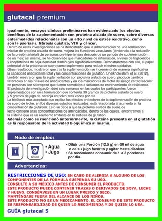 GUÍA glutacal 5
• Diluir una Porción (12.5 g) en 60 ml de agua
o de su jugo favorito y agitar hasta disolver.
• Se recomienda consumir de 1 a 2 porciones
por día.
• Agua
• Jugo
Modo de empleo:
Advertencias:
60 ml
RESTRICCIONES DE USO: EN CASO DE ALERGIA A ALGUNO DE LOS
COMPONENTES DE LA FÓRMULA SUSPENDA SU USO.
CONSULTE A SU MÉDICO ANTES DE CONSUMIR EL PRODUCTO.
ESTE PRODUCTO PUEDE CONTENER TRAZAS O DERIVADOS DE SOYA, LECHE
Y HUEVO. CONSÉRVESE EN UN LUGAR FRESCO Y SECO.
MANTÉNGASE FUERA DEL ALCANCE DE LOS NIÑOS.
ESTE PRODUCTO NO ES UN MEDICAMENTO. EL CONSUMO DE ESTE PRODUCTO
ES RESPONSABILIDAD DE QUIEN LO RECOMIENDA Y DE QUIEN LO USA.
Igualmente, ensayos clínicos preliminares han evidenciado los efectos
benéﬁcos de la suplementación con proteína aislada de suero, sobre diversas
enfermedades relacionadas con un alto nivel de estrés oxidativo, como
son la psoriasis, ﬁbrosis quística, VIH y cáncer.
Dentro de estas investigaciones se ha demostrado que la administración de una formulación
micelar de proteína aislada de suero, mejora las funciones vasculares (tendencia a la reducción
de la presión arterial) de personas pre-hipertensas después de un periodo de suplementación
de un mes; así mismo, se ha observado que marcadores de inﬂamación, niveles de triglicéridos
y lipoproteínas de baja densidad disminuyen signiﬁcativamente. Demostrándose con ello, el papel
potencial de la proteína de suero como suplemento para reducir el estrés oxidativo.
Otros resultados, mostraron que tras la suplementación se incrementa de manera signiﬁcativa
la capacidad antioxidante total y las concentraciones de glutatión. Sheikholeslami et al. (2012),
también mostraron que la suplementación con proteína aislada de suero, produce cambios
favorables en los niveles de antioxidantes y en los marcadores de factor de riesgo cardiovascular,
en personas con sobrepeso que fueron sometidos a sesiones de entrenamiento de resistencia.
El protocolo de investigación duró seis semanas en las cuales los participantes fueron
suplementados con una formulación que contenía 30 gramos de proteína aislada de suero
y 5 gramos de jugo de naranja en polvo, tres veces por día.
La hipótesis más aceptada que explica los efectos protectores de la suplementación de proteína
de suero de leche, en los diversos estudios realizados, está relacionada al aumento en la
concentración de glutatión. Esto se debe a que la proteína aislada de suero de
leche contiene altas concentraciones de aminoácidos, dentro de los cuales, encontramos a
la cisteína que es un elemento limitante en la síntesis de glutatión.
Además como se mencionó anteriormente, la cisteína presente en el glutatión
es la responsable de la actividad bioquímica al mismo.
glutacal premium
 