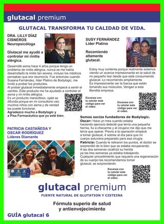 GUÍA glutacal 6
glutacal premium
glutacal premium
GLUTACAL TRANSFORMA TU CALIDAD DE VIDA.
DRA. LILLY DÍAZ
CISNEROS
Neuropsicóloga
Glutacal me ayudó a
controlar mi rinitis
alérgica.
Escanea con
tu celular este
código para ver
el video.
Escanea con
tu celular este
código para ver
el video.
Escanea con
tu celular este
código para ver
el video.
SUSY FERNÁNDEZ
Líder Platino
Recomiendo
altamente
glutacal.
PATRICIA CASTAÑEDA Y
OSCAR RODRÍGUEZ
Líderes Diamante
Somos socios fundadores de Bodylogic.
Oscar: Hace un mes cuando estaba
haciendo ejercicio detecté que tenía una pequeña
hernia, fui a checarme y el cirujano me dijo que me
tenía que operar. Previo a la operación empecé
a tomar glutacal, 4 sobres al día para que mi
cuerpo estuviera preparado para esa cirugía.
Patricia: Cuando le retiraron los puntos, el doctor se
sorprendió de lo bien que se estaba recuperando.
A las dos semanas cicatrizó su herida
ya las tres semanas ya estaba trabajando.
Cualquier procedimiento que requiera una regeneración
de su cuerpo les recomendamos tomar
glutacal, se sorprenderán.
Fórmula superio de salud
y antienvejecimiento
FUENTE NATURAL DE GLUTATION Y CISTEINA
Estoy muy contenta porque realmente estamos
viendo un avance impresionante en la salud de
mi pequeño Isaí desde que está consumiendo
glutacal. Lo recomiendo ampliamente.
Es impresionante ver la fuerza que están
tomando sus músculos, Vengan a esta
Bendita empresa.
Desarrollé asma hace 4 años porque tengo un
problema de rinitis alérgica, nunca se me había
desarrollado la rinitis tan severa, incluso los médicos
pensaban que era neumonía. Fue entonces cuando
Susana Fernández, líder Platino de Bodylogic, me
invitó a probar los productos.
Al probar glutacal inmediatamente empecé a sentir el
cambio. Este producto me ha ayudado a controlar el
asma y mi rinitis alérgica.
Es un producto maravilloso, ojalá se
difunda porque en mi consultorio veo
muchos niños con asma y de verdad
les puede funcionar.
Agradezco mucho a Bodylogic y
a Pisa Farmacéutica que yo esté bien.
 