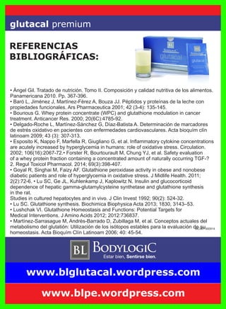 MC387-300914
• Ángel Gil. Tratado de nutrición. Tomo II. Composición y calidad nutritiva de los alimentos.
Panamericana 2010. Pp. 367-396.
• Baró L, Jiménez J, Martínez-Férez A, Bouza JJ. Péptidos y proteínas de la leche con
propiedades funcionales. Ars Pharmaceutica 2001; 42 (3-4): 135-145.
• Bounous G. Whey protein concentrate (WPC) and glutathione modulation in cancer
treatment. Anticancer Res. 2000; 20(6C):4785-92.
• Delgado-Roche L, Martínez-Sánchez G, Díaz-Batista A. Determinación de marcadores
de estrés oxidativo en pacientes con enfermedades cardiovasculares. Acta bioquím clín
latinoam 2009; 43 (3): 307-313.
• Esposito K, Nappo F, Marfella R, Giugliano G, et al. Inﬂammatory cytokine concentrations
are acutely increased by hyperglycemia in humans: role of oxidative stress. Circulation.
2002; 106(16):2067-72.• Forster R, Bourtourault M, Chung YJ, et al. Safety evaluation
of a whey protein fraction containing a concentrated amount of naturally occurring TGF-?
2. Regul Toxicol Pharmacol. 2014; 69(3):398-407.
• Goyal R, Singhai M, Faizy AF. Glutathione peroxidase activity in obese and nonobese
diabetic patients and role of hyperglycemia in oxidative stress. J Midlife Health. 2011;
2(2):72-6. • Lu SC, Ge JL, Kuhlenkamp J, Kaplowitz N. Insulin and glucocorticoid
dependence of hepatic gamma-glutamylcysteine synthetase and glutathione synthesis
in the rat.
Studies in cultured hepatocytes and in vivo. J Clin Invest 1992; 90(2): 524-32.
• Lu SC. Glutathione synthesis. Biochimica Biophysica Acta 2013; 1830, 3143–53.
• Lushchak VI. Glutathione Homeostasis and Functions: Potential Targets for
Medical Interventions. J Amino Acids 2012; 2012:736837.
• Martínez-Sarrasague M, Andrés-Barrado D, Zubillaga M, et al. Conceptos actuales del
metabolismo del glutatión: Utilización de los isótopos estables para la evaluación de su
homeostasis. Acta Bioquím Clín Latinoam 2006; 40: 45-54.
glutacal premium
REFERENCIAS
BIBLIOGRÁFICAS:
www.blpe.wordpress.com
www.blglutacal.wordpress.com
 