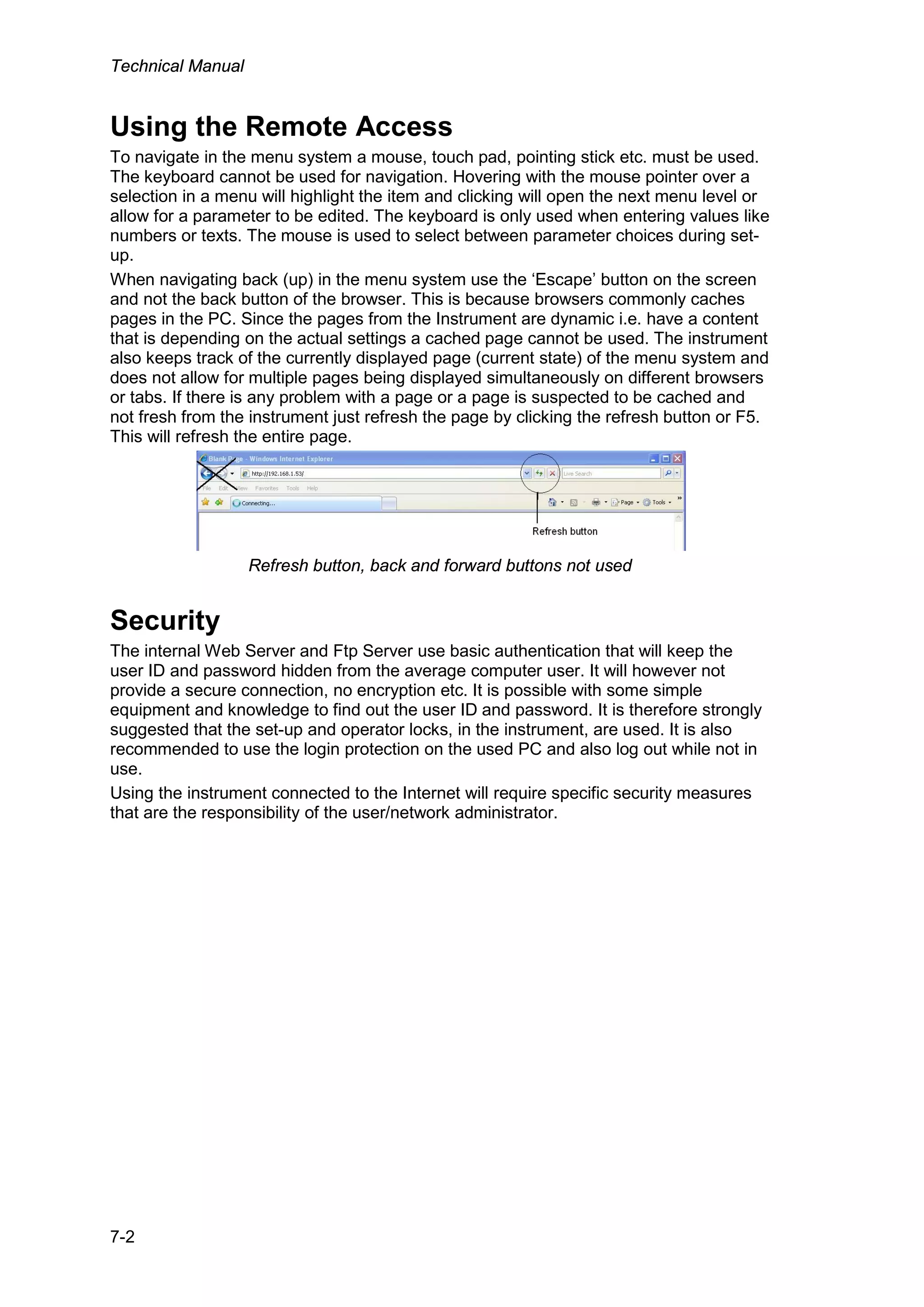 Technical Manual
7-2
Using the Remote Access
To navigate in the menu system a mouse, touch pad, pointing stick etc. must be used.
The keyboard cannot be used for navigation. Hovering with the mouse pointer over a
selection in a menu will highlight the item and clicking will open the next menu level or
allow for a parameter to be edited. The keyboard is only used when entering values like
numbers or texts. The mouse is used to select between parameter choices during set-
up.
When navigating back (up) in the menu system use the ‘Escape’ button on the screen
and not the back button of the browser. This is because browsers commonly caches
pages in the PC. Since the pages from the Instrument are dynamic i.e. have a content
that is depending on the actual settings a cached page cannot be used. The instrument
also keeps track of the currently displayed page (current state) of the menu system and
does not allow for multiple pages being displayed simultaneously on different browsers
or tabs. If there is any problem with a page or a page is suspected to be cached and
not fresh from the instrument just refresh the page by clicking the refresh button or F5.
This will refresh the entire page.
Refresh button, back and forward buttons not used
Security
The internal Web Server and Ftp Server use basic authentication that will keep the
user ID and password hidden from the average computer user. It will however not
provide a secure connection, no encryption etc. It is possible with some simple
equipment and knowledge to find out the user ID and password. It is therefore strongly
suggested that the set-up and operator locks, in the instrument, are used. It is also
recommended to use the login protection on the used PC and also log out while not in
use.
Using the instrument connected to the Internet will require specific security measures
that are the responsibility of the user/network administrator.
 