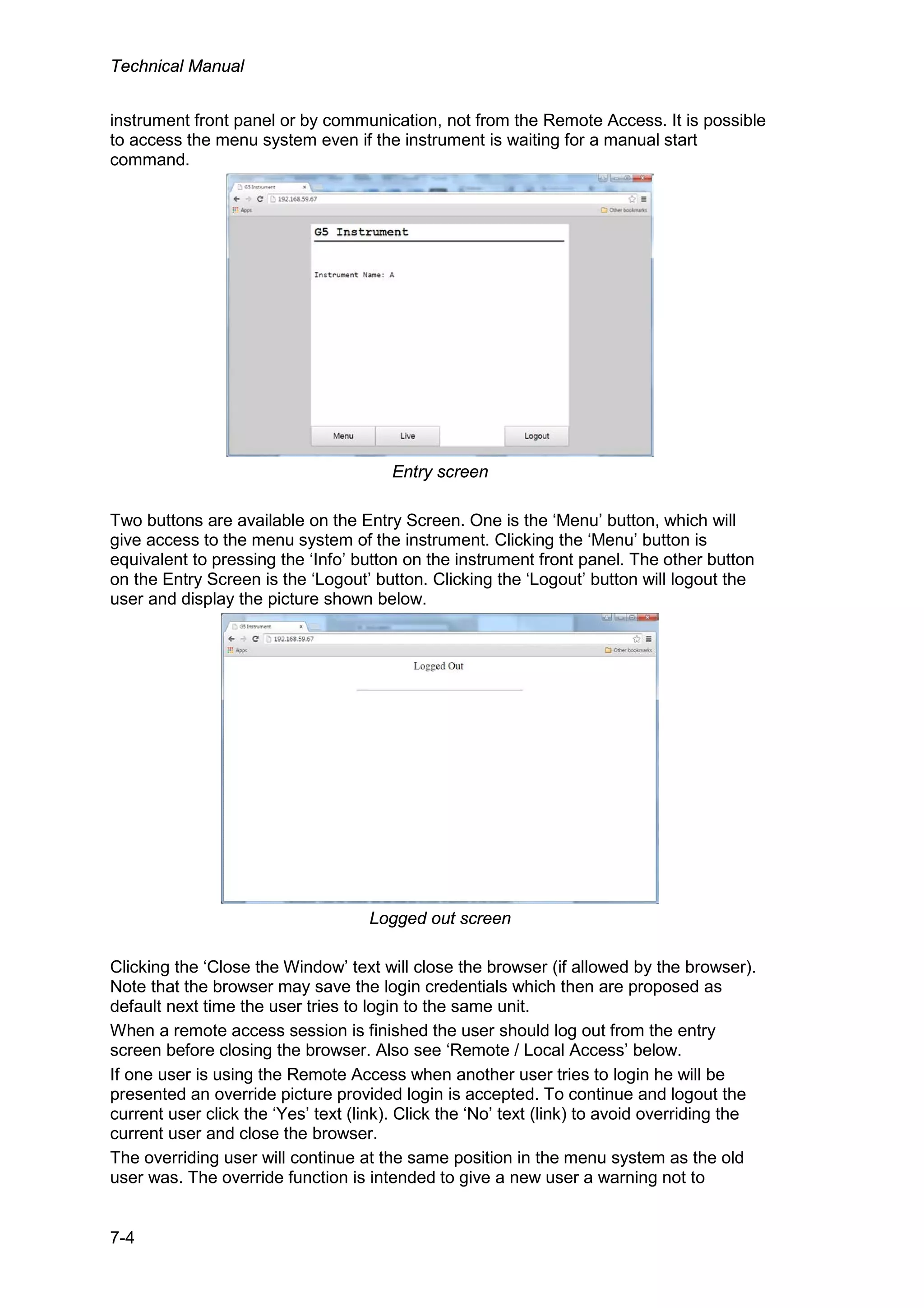 Technical Manual
7-4
instrument front panel or by communication, not from the Remote Access. It is possible
to access the menu system even if the instrument is waiting for a manual start
command.
Entry screen
Two buttons are available on the Entry Screen. One is the ‘Menu’ button, which will
give access to the menu system of the instrument. Clicking the ‘Menu’ button is
equivalent to pressing the ‘Info’ button on the instrument front panel. The other button
on the Entry Screen is the ‘Logout’ button. Clicking the ‘Logout’ button will logout the
user and display the picture shown below.
Logged out screen
Clicking the ‘Close the Window’ text will close the browser (if allowed by the browser).
Note that the browser may save the login credentials which then are proposed as
default next time the user tries to login to the same unit.
When a remote access session is finished the user should log out from the entry
screen before closing the browser. Also see ‘Remote / Local Access’ below.
If one user is using the Remote Access when another user tries to login he will be
presented an override picture provided login is accepted. To continue and logout the
current user click the ‘Yes’ text (link). Click the ‘No’ text (link) to avoid overriding the
current user and close the browser.
The overriding user will continue at the same position in the menu system as the old
user was. The override function is intended to give a new user a warning not to
 