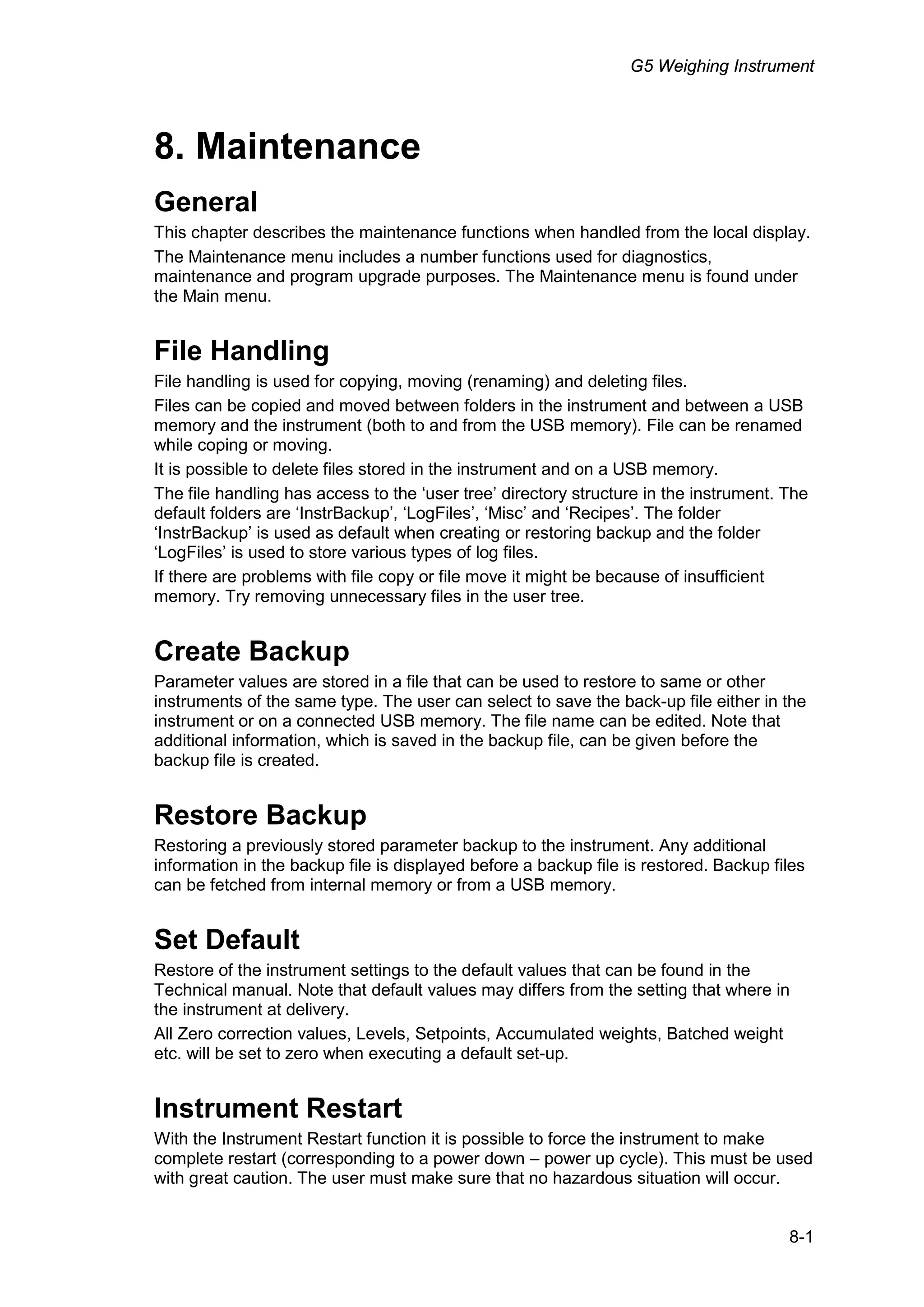 G5 Weighing Instrument
8-1
8. Maintenance
General
This chapter describes the maintenance functions when handled from the local display.
The Maintenance menu includes a number functions used for diagnostics,
maintenance and program upgrade purposes. The Maintenance menu is found under
the Main menu.
File Handling
File handling is used for copying, moving (renaming) and deleting files.
Files can be copied and moved between folders in the instrument and between a USB
memory and the instrument (both to and from the USB memory). File can be renamed
while coping or moving.
It is possible to delete files stored in the instrument and on a USB memory.
The file handling has access to the ‘user tree’ directory structure in the instrument. The
default folders are ‘InstrBackup’, ‘LogFiles’, ‘Misc’ and ‘Recipes’. The folder
‘InstrBackup’ is used as default when creating or restoring backup and the folder
‘LogFiles’ is used to store various types of log files.
If there are problems with file copy or file move it might be because of insufficient
memory. Try removing unnecessary files in the user tree.
Create Backup
Parameter values are stored in a file that can be used to restore to same or other
instruments of the same type. The user can select to save the back-up file either in the
instrument or on a connected USB memory. The file name can be edited. Note that
additional information, which is saved in the backup file, can be given before the
backup file is created.
Restore Backup
Restoring a previously stored parameter backup to the instrument. Any additional
information in the backup file is displayed before a backup file is restored. Backup files
can be fetched from internal memory or from a USB memory.
Set Default
Restore of the instrument settings to the default values that can be found in the
Technical manual. Note that default values may differs from the setting that where in
the instrument at delivery.
All Zero correction values, Levels, Setpoints, Accumulated weights, Batched weight
etc. will be set to zero when executing a default set-up.
Instrument Restart
With the Instrument Restart function it is possible to force the instrument to make
complete restart (corresponding to a power down – power up cycle). This must be used
with great caution. The user must make sure that no hazardous situation will occur.
 