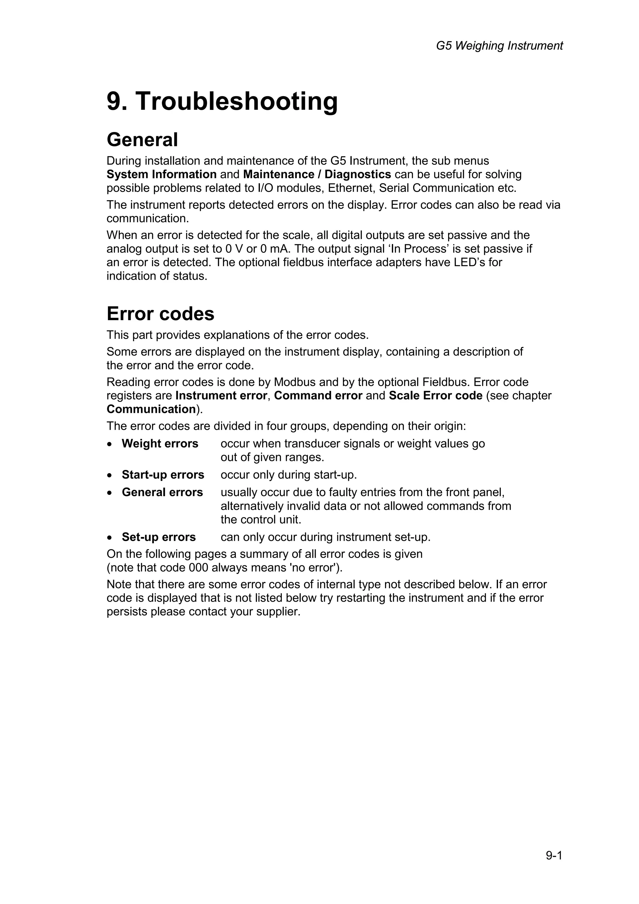 G5 Weighing Instrument
9-1
9. Troubleshooting
General
During installation and maintenance of the G5 Instrument, the sub menus
System Information and Maintenance / Diagnostics can be useful for solving
possible problems related to I/O modules, Ethernet, Serial Communication etc.
The instrument reports detected errors on the display. Error codes can also be read via
communication.
When an error is detected for the scale, all digital outputs are set passive and the
analog output is set to 0 V or 0 mA. The output signal ‘In Process’ is set passive if
an error is detected. The optional fieldbus interface adapters have LED’s for
indication of status.
Error codes
This part provides explanations of the error codes.
Some errors are displayed on the instrument display, containing a description of
the error and the error code.
Reading error codes is done by Modbus and by the optional Fieldbus. Error code
registers are Instrument error, Command error and Scale Error code (see chapter
Communication).
The error codes are divided in four groups, depending on their origin:
• Weight errors occur when transducer signals or weight values go
out of given ranges.
• Start-up errors occur only during start-up.
• General errors usually occur due to faulty entries from the front panel,
alternatively invalid data or not allowed commands from
the control unit.
• Set-up errors can only occur during instrument set-up.
On the following pages a summary of all error codes is given
(note that code 000 always means 'no error').
Note that there are some error codes of internal type not described below. If an error
code is displayed that is not listed below try restarting the instrument and if the error
persists please contact your supplier.
 