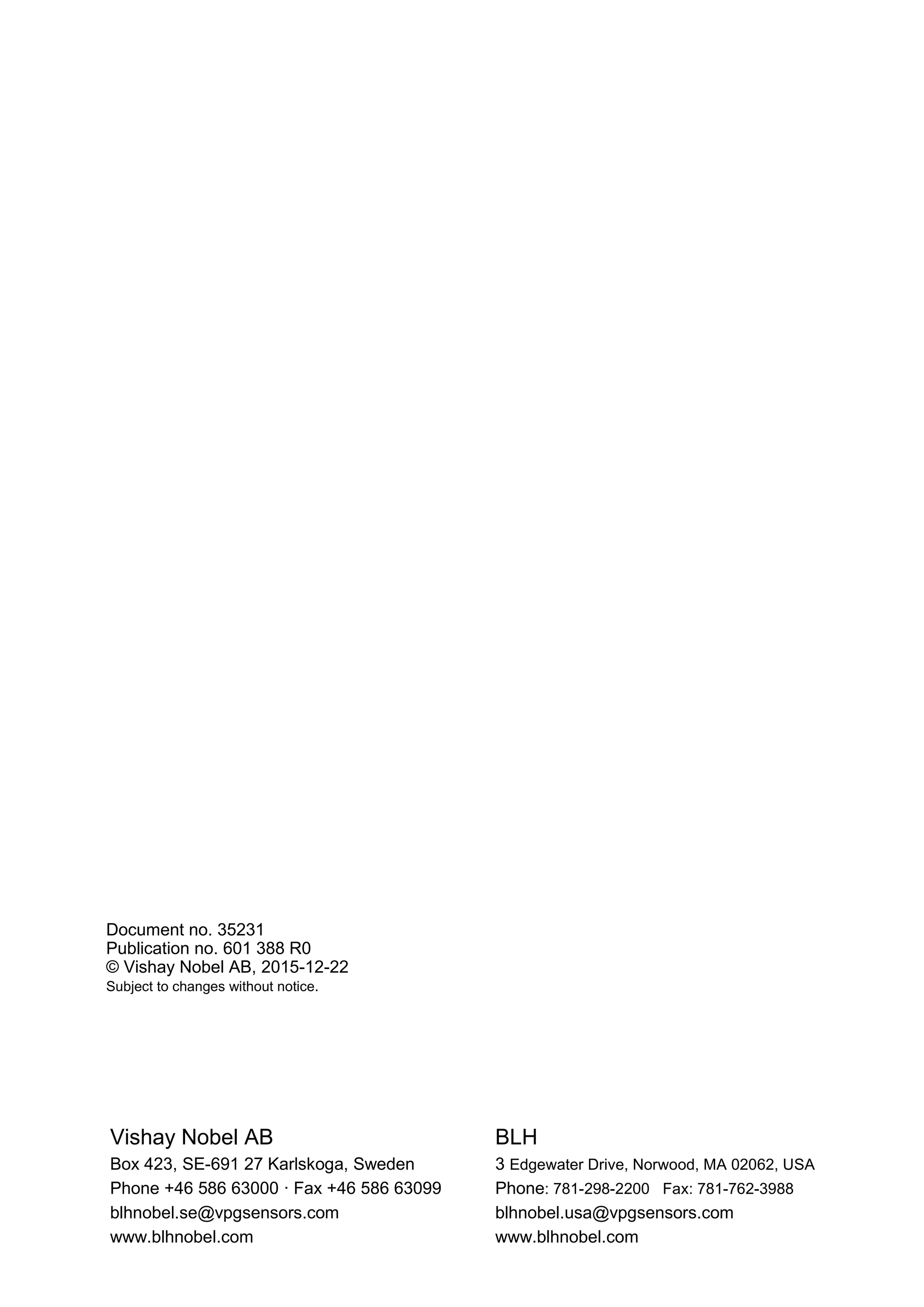 Vishay Nobel AB BLH
Box 423, SE-691 27 Karlskoga, Sweden 3 Edgewater Drive, Norwood, MA 02062, USA
Phone +46 586 63000 · Fax +46 586 63099 Phone: 781-298-2200 Fax: 781-762-3988
blhnobel.se@vpgsensors.com blhnobel.usa@vpgsensors.com
www.blhnobel.com www.blhnobel.com
Document no. 35231
Publication no. 601 388 R0
© Vishay Nobel AB, 2015-12-22
Subject to changes without notice.
 