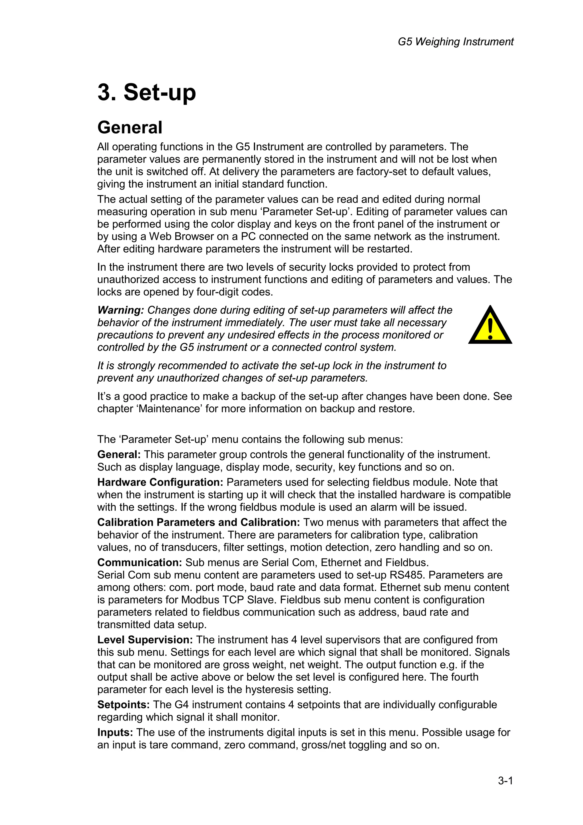 G5 Weighing Instrument
3-1
3. Set-up
General
All operating functions in the G5 Instrument are controlled by parameters. The
parameter values are permanently stored in the instrument and will not be lost when
the unit is switched off. At delivery the parameters are factory-set to default values,
giving the instrument an initial standard function.
The actual setting of the parameter values can be read and edited during normal
measuring operation in sub menu ‘Parameter Set-up’. Editing of parameter values can
be performed using the color display and keys on the front panel of the instrument or
by using a Web Browser on a PC connected on the same network as the instrument.
After editing hardware parameters the instrument will be restarted.
In the instrument there are two levels of security locks provided to protect from
unauthorized access to instrument functions and editing of parameters and values. The
locks are opened by four-digit codes.
Warning: Changes done during editing of set-up parameters will affect the
behavior of the instrument immediately. The user must take all necessary
precautions to prevent any undesired effects in the process monitored or
controlled by the G5 instrument or a connected control system.
It is strongly recommended to activate the set-up lock in the instrument to
prevent any unauthorized changes of set-up parameters.
It’s a good practice to make a backup of the set-up after changes have been done. See
chapter ‘Maintenance’ for more information on backup and restore.
The ‘Parameter Set-up’ menu contains the following sub menus:
General: This parameter group controls the general functionality of the instrument.
Such as display language, display mode, security, key functions and so on.
Hardware Configuration: Parameters used for selecting fieldbus module. Note that
when the instrument is starting up it will check that the installed hardware is compatible
with the settings. If the wrong fieldbus module is used an alarm will be issued.
Calibration Parameters and Calibration: Two menus with parameters that affect the
behavior of the instrument. There are parameters for calibration type, calibration
values, no of transducers, filter settings, motion detection, zero handling and so on.
Communication: Sub menus are Serial Com, Ethernet and Fieldbus.
Serial Com sub menu content are parameters used to set-up RS485. Parameters are
among others: com. port mode, baud rate and data format. Ethernet sub menu content
is parameters for Modbus TCP Slave. Fieldbus sub menu content is configuration
parameters related to fieldbus communication such as address, baud rate and
transmitted data setup.
Level Supervision: The instrument has 4 level supervisors that are configured from
this sub menu. Settings for each level are which signal that shall be monitored. Signals
that can be monitored are gross weight, net weight. The output function e.g. if the
output shall be active above or below the set level is configured here. The fourth
parameter for each level is the hysteresis setting.
Setpoints: The G4 instrument contains 4 setpoints that are individually configurable
regarding which signal it shall monitor.
Inputs: The use of the instruments digital inputs is set in this menu. Possible usage for
an input is tare command, zero command, gross/net toggling and so on.
!
 
