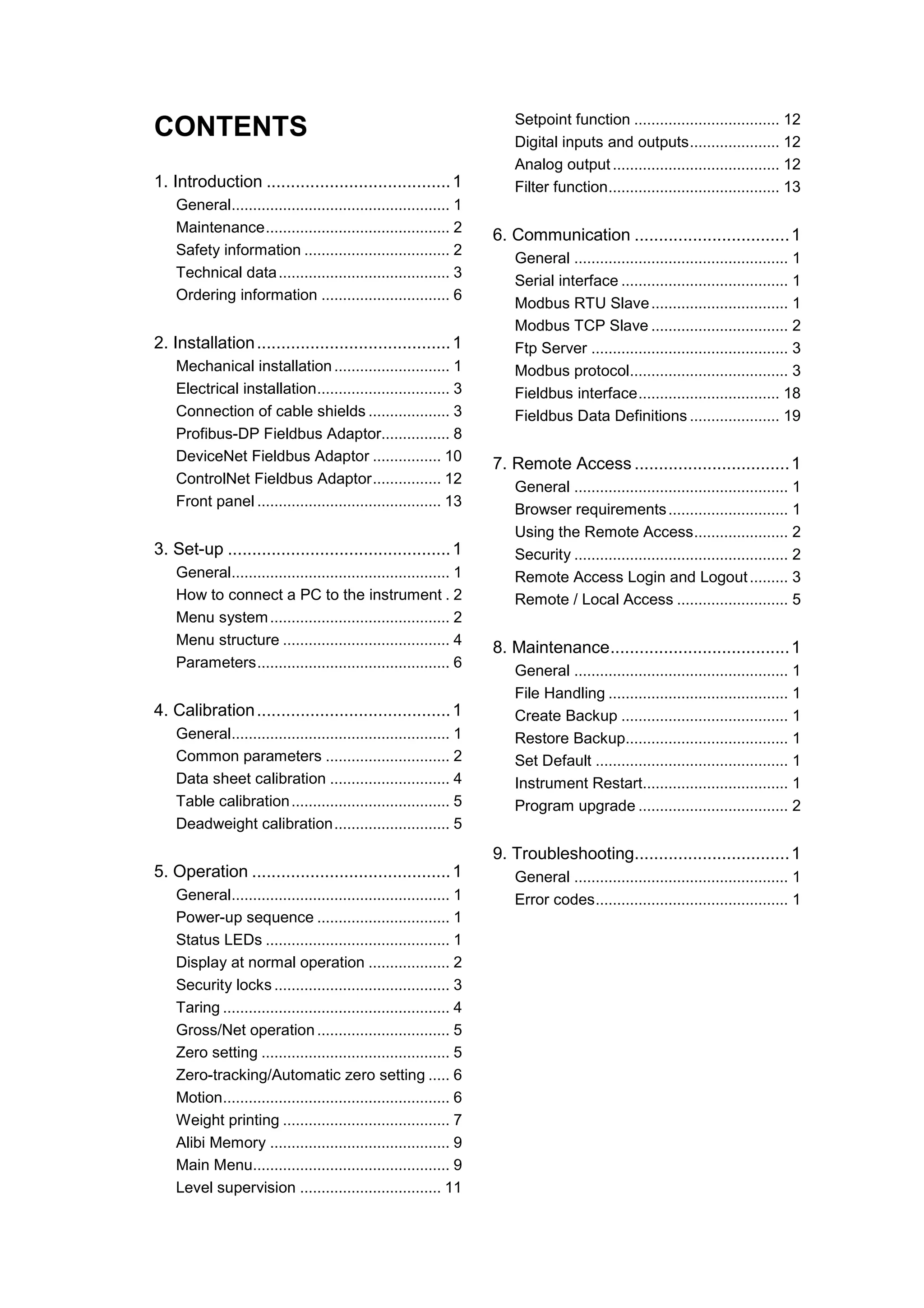 CONTENTS
1. Introduction ......................................1
General................................................... 1
Maintenance........................................... 2
Safety information .................................. 2
Technical data........................................ 3
Ordering information .............................. 6
2. Installation........................................1
Mechanical installation........................... 1
Electrical installation............................... 3
Connection of cable shields ................... 3
Profibus-DP Fieldbus Adaptor................ 8
DeviceNet Fieldbus Adaptor ................ 10
ControlNet Fieldbus Adaptor................ 12
Front panel ........................................... 13
3. Set-up ..............................................1
General................................................... 1
How to connect a PC to the instrument . 2
Menu system.......................................... 2
Menu structure ....................................... 4
Parameters............................................. 6
4. Calibration........................................1
General................................................... 1
Common parameters ............................. 2
Data sheet calibration ............................ 4
Table calibration..................................... 5
Deadweight calibration........................... 5
5. Operation .........................................1
General................................................... 1
Power-up sequence ............................... 1
Status LEDs ........................................... 1
Display at normal operation ................... 2
Security locks ......................................... 3
Taring ..................................................... 4
Gross/Net operation............................... 5
Zero setting ............................................ 5
Zero-tracking/Automatic zero setting ..... 6
Motion..................................................... 6
Weight printing ....................................... 7
Alibi Memory .......................................... 9
Main Menu.............................................. 9
Level supervision ................................. 11
Setpoint function .................................. 12
Digital inputs and outputs..................... 12
Analog output....................................... 12
Filter function........................................ 13
6. Communication ................................1
General .................................................. 1
Serial interface ....................................... 1
Modbus RTU Slave................................ 1
Modbus TCP Slave ................................ 2
Ftp Server .............................................. 3
Modbus protocol..................................... 3
Fieldbus interface................................. 18
Fieldbus Data Definitions ..................... 19
7. Remote Access ................................1
General .................................................. 1
Browser requirements............................ 1
Using the Remote Access...................... 2
Security .................................................. 2
Remote Access Login and Logout......... 3
Remote / Local Access .......................... 5
8. Maintenance.....................................1
General .................................................. 1
File Handling .......................................... 1
Create Backup ....................................... 1
Restore Backup...................................... 1
Set Default ............................................. 1
Instrument Restart.................................. 1
Program upgrade ................................... 2
9. Troubleshooting................................1
General .................................................. 1
Error codes............................................. 1
 