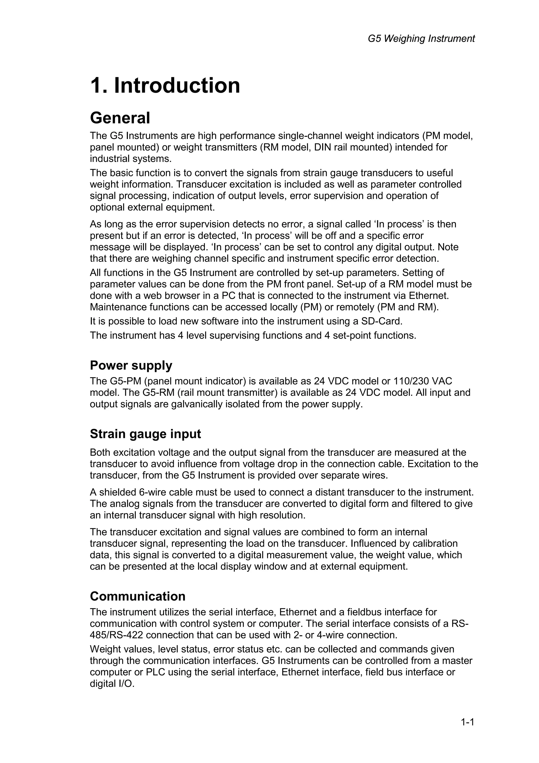 G5 Weighing Instrument
1-1
1. Introduction
General
The G5 Instruments are high performance single-channel weight indicators (PM model,
panel mounted) or weight transmitters (RM model, DIN rail mounted) intended for
industrial systems.
The basic function is to convert the signals from strain gauge transducers to useful
weight information. Transducer excitation is included as well as parameter controlled
signal processing, indication of output levels, error supervision and operation of
optional external equipment.
As long as the error supervision detects no error, a signal called ‘In process’ is then
present but if an error is detected, ‘In process’ will be off and a specific error
message will be displayed. ‘In process’ can be set to control any digital output. Note
that there are weighing channel specific and instrument specific error detection.
All functions in the G5 Instrument are controlled by set-up parameters. Setting of
parameter values can be done from the PM front panel. Set-up of a RM model must be
done with a web browser in a PC that is connected to the instrument via Ethernet.
Maintenance functions can be accessed locally (PM) or remotely (PM and RM).
It is possible to load new software into the instrument using a SD-Card.
The instrument has 4 level supervising functions and 4 set-point functions.
Power supply
The G5-PM (panel mount indicator) is available as 24 VDC model or 110/230 VAC
model. The G5-RM (rail mount transmitter) is available as 24 VDC model. All input and
output signals are galvanically isolated from the power supply.
Strain gauge input
Both excitation voltage and the output signal from the transducer are measured at the
transducer to avoid influence from voltage drop in the connection cable. Excitation to the
transducer, from the G5 Instrument is provided over separate wires.
A shielded 6-wire cable must be used to connect a distant transducer to the instrument.
The analog signals from the transducer are converted to digital form and filtered to give
an internal transducer signal with high resolution.
The transducer excitation and signal values are combined to form an internal
transducer signal, representing the load on the transducer. Influenced by calibration
data, this signal is converted to a digital measurement value, the weight value, which
can be presented at the local display window and at external equipment.
Communication
The instrument utilizes the serial interface, Ethernet and a fieldbus interface for
communication with control system or computer. The serial interface consists of a RS-
485/RS-422 connection that can be used with 2- or 4-wire connection.
Weight values, level status, error status etc. can be collected and commands given
through the communication interfaces. G5 Instruments can be controlled from a master
computer or PLC using the serial interface, Ethernet interface, field bus interface or
digital I/O.
 