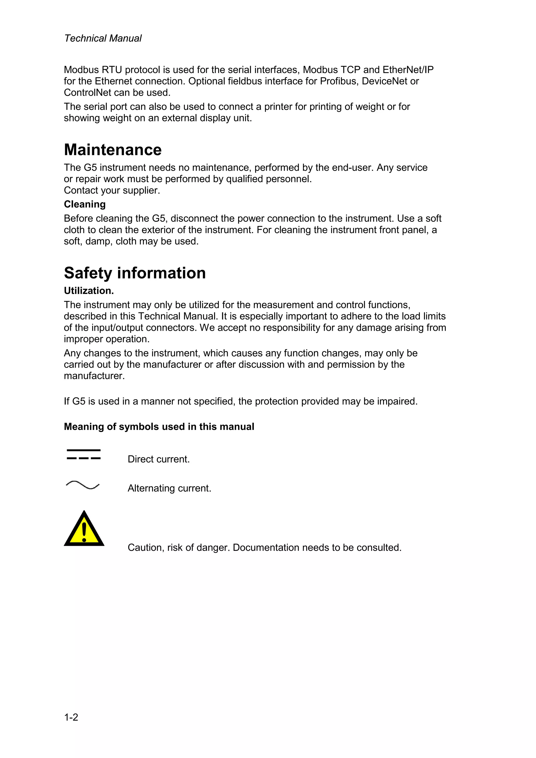 Technical Manual
1-2
Modbus RTU protocol is used for the serial interfaces, Modbus TCP and EtherNet/IP
for the Ethernet connection. Optional fieldbus interface for Profibus, DeviceNet or
ControlNet can be used.
The serial port can also be used to connect a printer for printing of weight or for
showing weight on an external display unit.
Maintenance
The G5 instrument needs no maintenance, performed by the end-user. Any service
or repair work must be performed by qualified personnel.
Contact your supplier.
Cleaning
Before cleaning the G5, disconnect the power connection to the instrument. Use a soft
cloth to clean the exterior of the instrument. For cleaning the instrument front panel, a
soft, damp, cloth may be used.
Safety information
Utilization.
The instrument may only be utilized for the measurement and control functions,
described in this Technical Manual. It is especially important to adhere to the load limits
of the input/output connectors. We accept no responsibility for any damage arising from
improper operation.
Any changes to the instrument, which causes any function changes, may only be
carried out by the manufacturer or after discussion with and permission by the
manufacturer.
If G5 is used in a manner not specified, the protection provided may be impaired.
Meaning of symbols used in this manual
Direct current.
Alternating current.
! Caution, risk of danger. Documentation needs to be consulted.
 